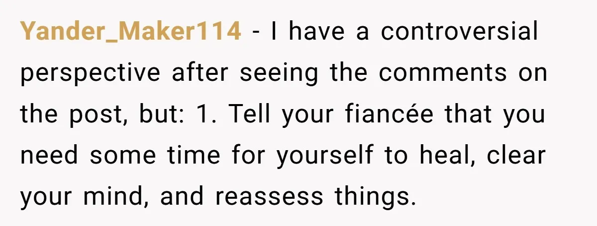 Yander_Maker114 − I have a controversial perspective after seeing the comments on the post, but: 1. Tell your fiancée that you need some time for yourself to heal, clear your...