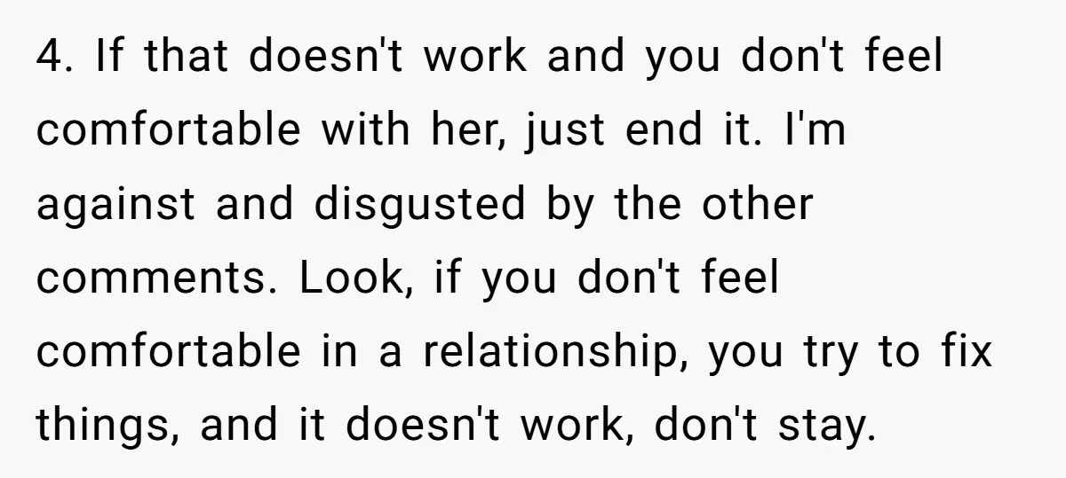 4. If that doesn't work and you don't feel comfortable with her, just end it. I'm against and disgusted by the other comments. Look, if you don't feel comfortable in...
