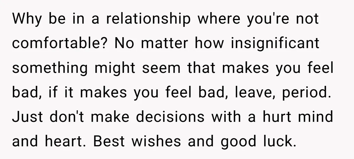Why be in a relationship where you're not comfortable? No matter how insignificant something might seem that makes you feel bad, if it makes you feel bad, leave, period. Just...