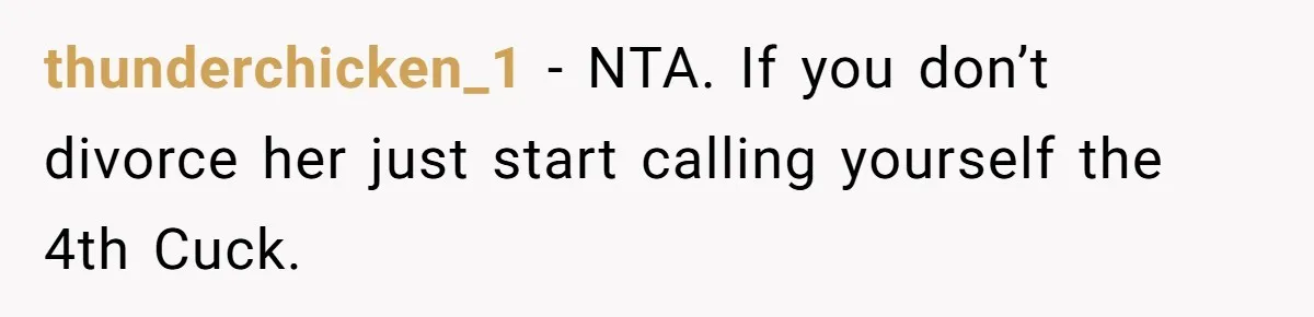 thunderchicken_1 − NTA. If you don’t divorce her just start calling yourself the 4th Cuck.
