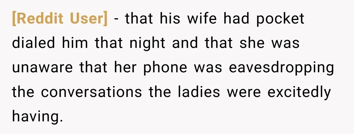 [Reddit User] −  that his wife had pocket dialed him that night and that she was unaware that her phone was eavesdropping the conversations the ladies were excitedly having.