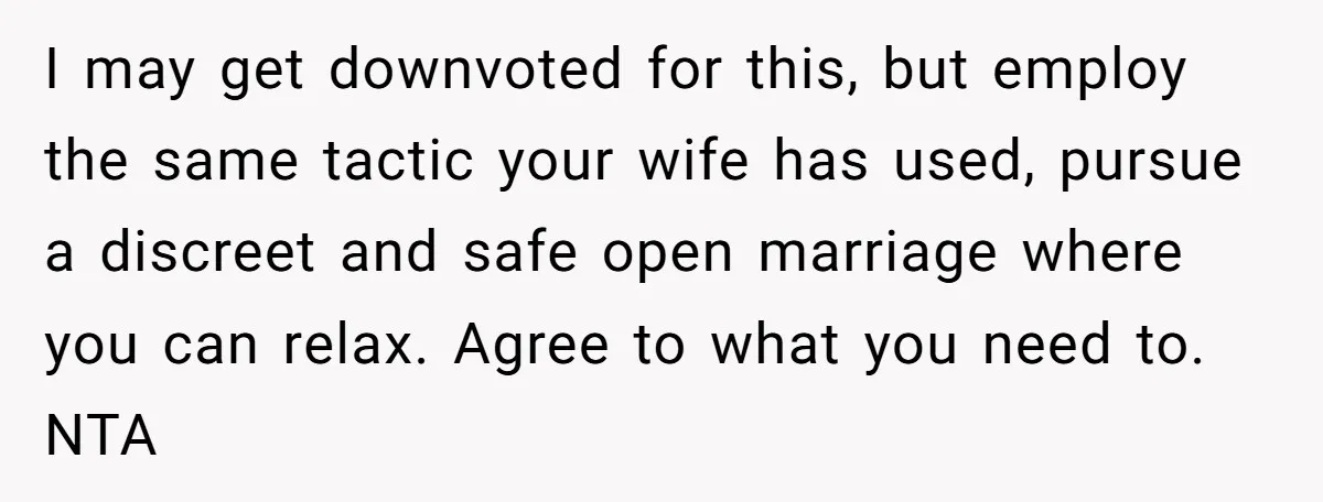 I may get downvoted for this, but employ the same tactic your wife has used, pursue a discreet and safe open marriage where you can relax. Agree to what you...