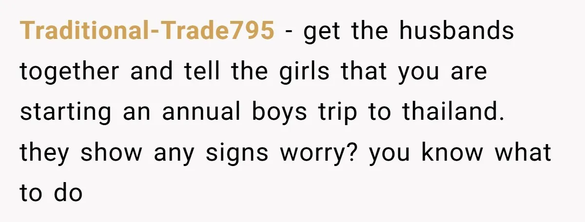 Traditional-Trade795 − get the husbands together and tell the girls that you are starting an annual boys trip to thailand. they show any signs worry? you know what to do