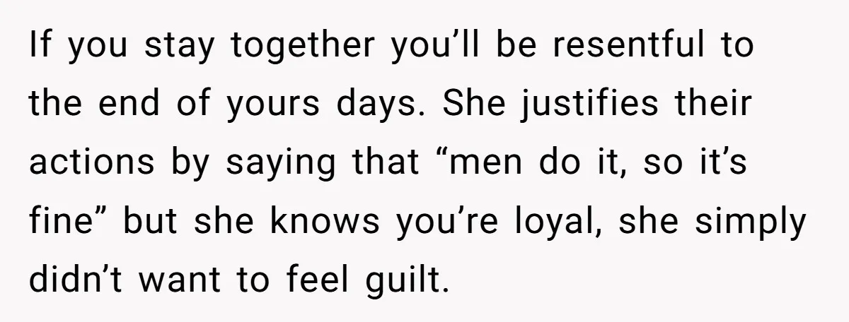 If you stay together you’ll be resentful to the end of yours days. She justifies their actions by saying that “men do it, so it’s fine” but she knows you’re...