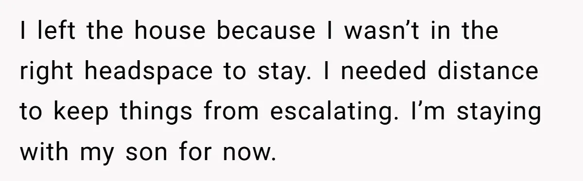 I left the house because I wasn’t in the right headspace to stay. I needed distance to keep things from escalating. I’m staying with my son for now.