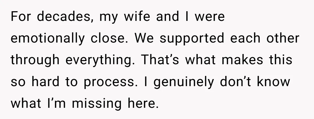 For decades, my wife and I were emotionally close. We supported each other through everything. That’s what makes this so hard to process. I genuinely don’t know what I’m missing...