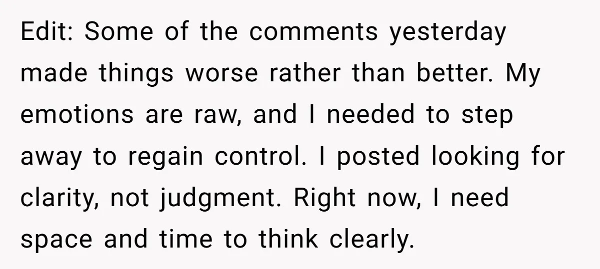 Edit: Some of the comments yesterday made things worse rather than better. My emotions are raw, and I needed to step away to regain control. I posted looking for clarity,...