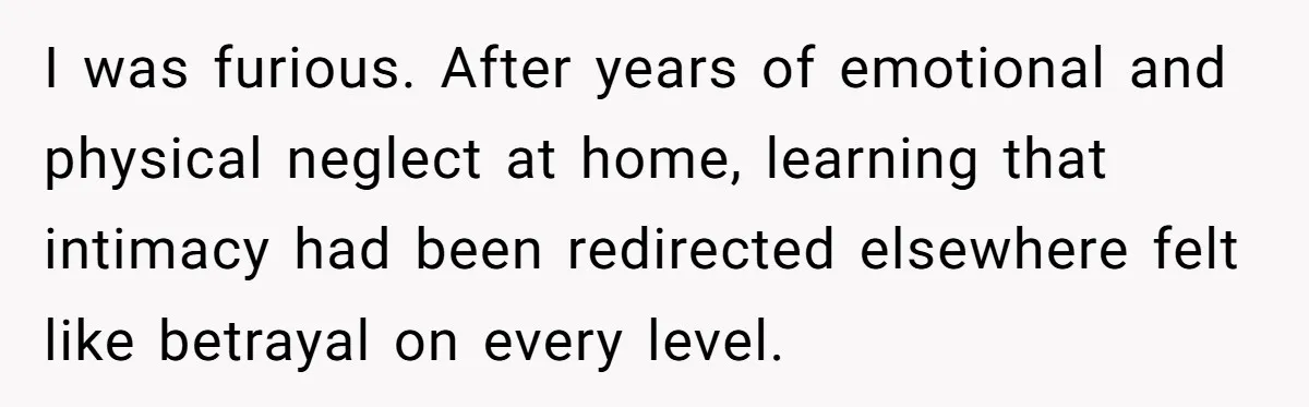 I was furious. After years of emotional and physical neglect at home, learning that intimacy had been redirected elsewhere felt like betrayal on every level.
