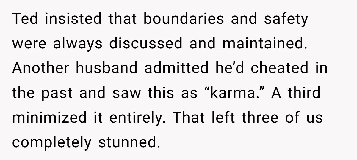 Ted insisted that boundaries and safety were always discussed and maintained. Another husband admitted he’d cheated in the past and saw this as “karma.” A third minimized it entirely. That...