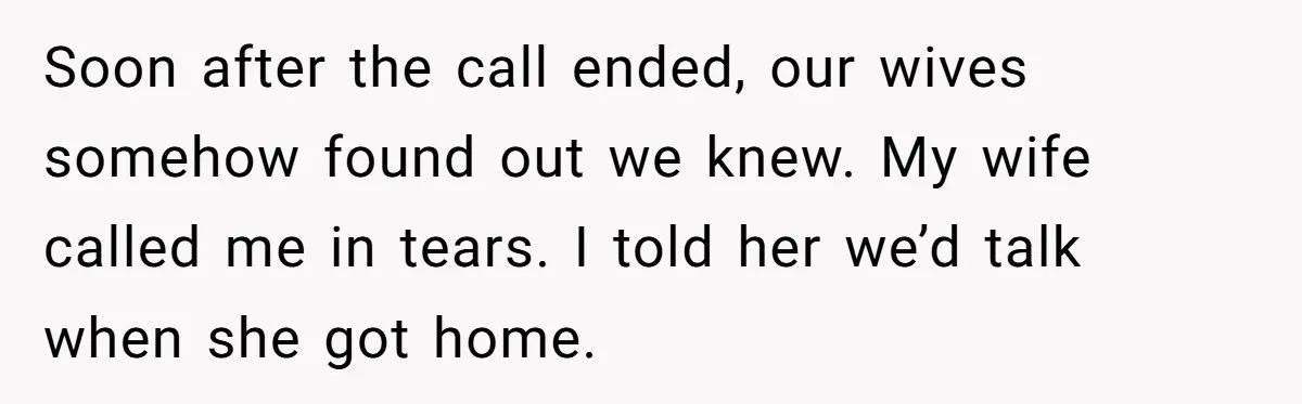 Soon after the call ended, our wives somehow found out we knew. My wife called me in tears. I told her we’d talk when she got home.