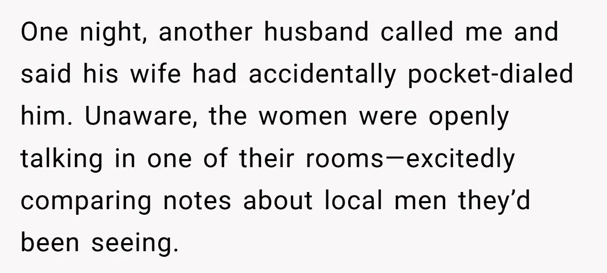 One night, another husband called me and said his wife had accidentally pocket-dialed him. Unaware, the women were openly talking in one of their rooms—excitedly comparing notes about local men...