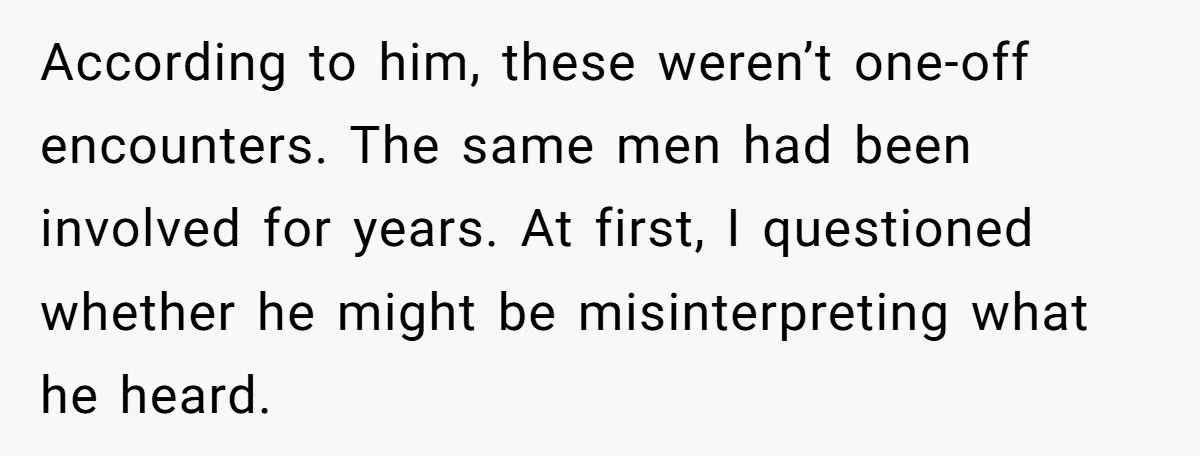 According to him, these weren’t one-off encounters. The same men had been involved for years. At first, I questioned whether he might be misinterpreting what he heard.