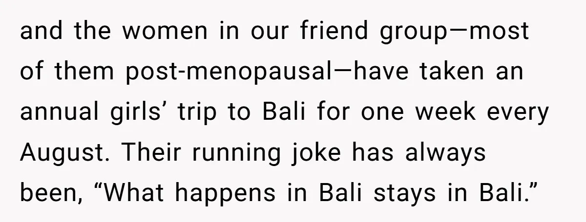 and the women in our friend group—most of them post-menopausal—have taken an annual girls’ trip to Bali for one week every August. Their running joke has always been, “What happens...