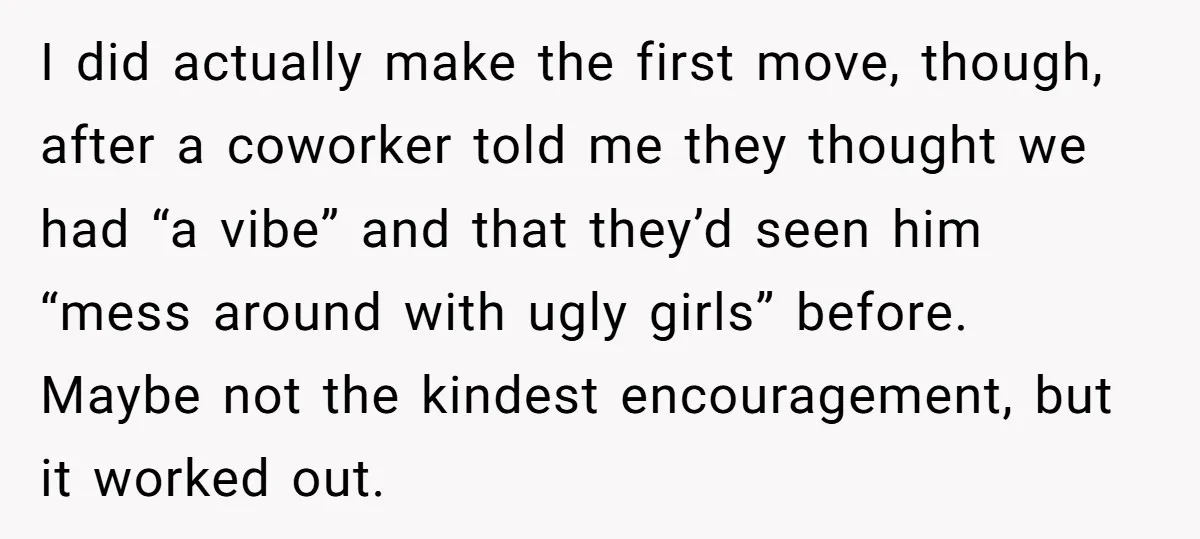 I did actually make the first move, though, after a coworker told me they thought we had “a vibe” and that they’d seen him “mess around with ugly girls” before....
