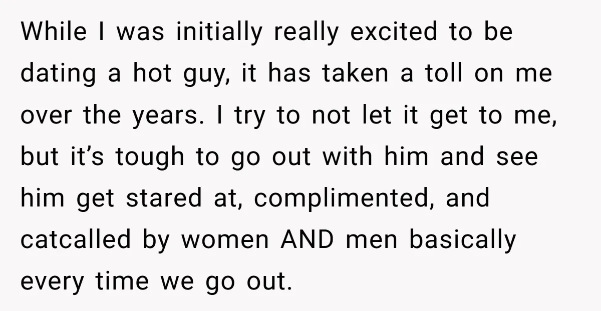 While I was initially really excited to be dating a hot guy, it has taken a toll on me over the years. I try to not let it get to...