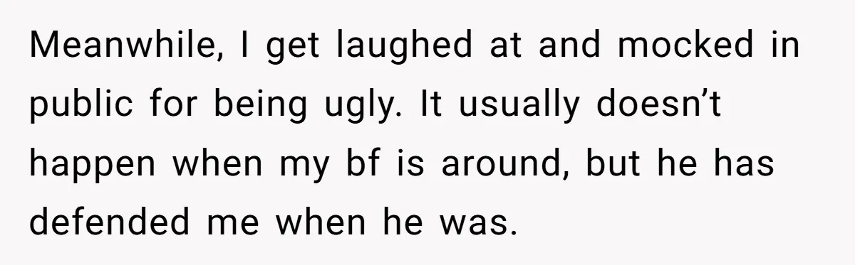 Meanwhile, I get laughed at and mocked in public for being ugly. It usually doesn’t happen when my bf is around, but he has defended me when he was.