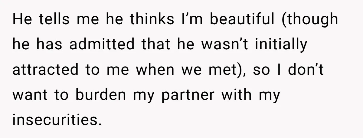 He tells me he thinks I’m beautiful (though he has admitted that he wasn’t initially attracted to me when we met), so I don’t want to burden my partner with...