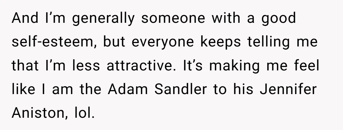 And I’m generally someone with a good self-esteem, but everyone keeps telling me that I’m less attractive. It’s making me feel like I am the Adam Sandler to his Jennifer...