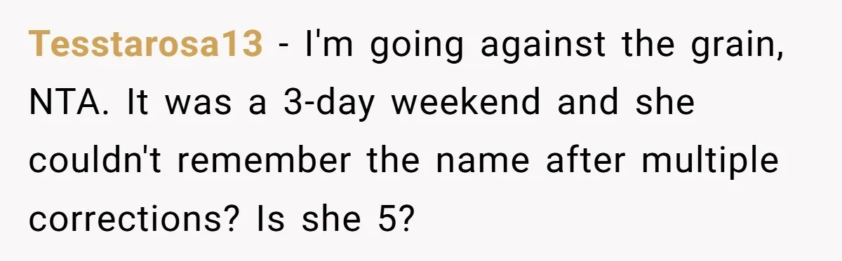 Tesstarosa13 - I'm going against the grain, NTA. It was a 3-day weekend and she couldn't remember the name after multiple corrections? Is she 5?
