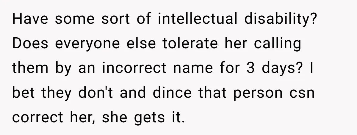 Have some sort of intellectual disability? Does everyone else tolerate her calling them by an incorrect name for 3 days? I bet they don't and dince that person csn correct...