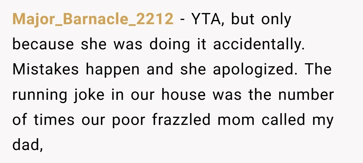 Major_Barnacle_2212 - YTA, but only because she was doing it accidentally. Mistakes happen and she apologized. The running joke in our house was the number of times our poor frazzled...