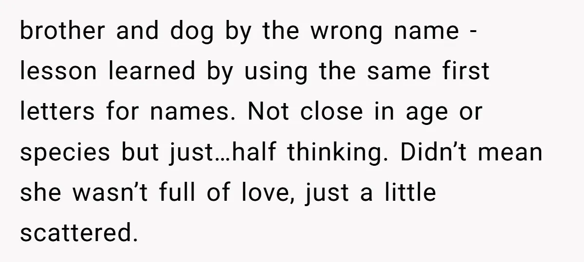 brother and dog by the wrong name - lesson learned by using the same first letters for names. Not close in age or species but just…half thinking. Didn’t mean she...