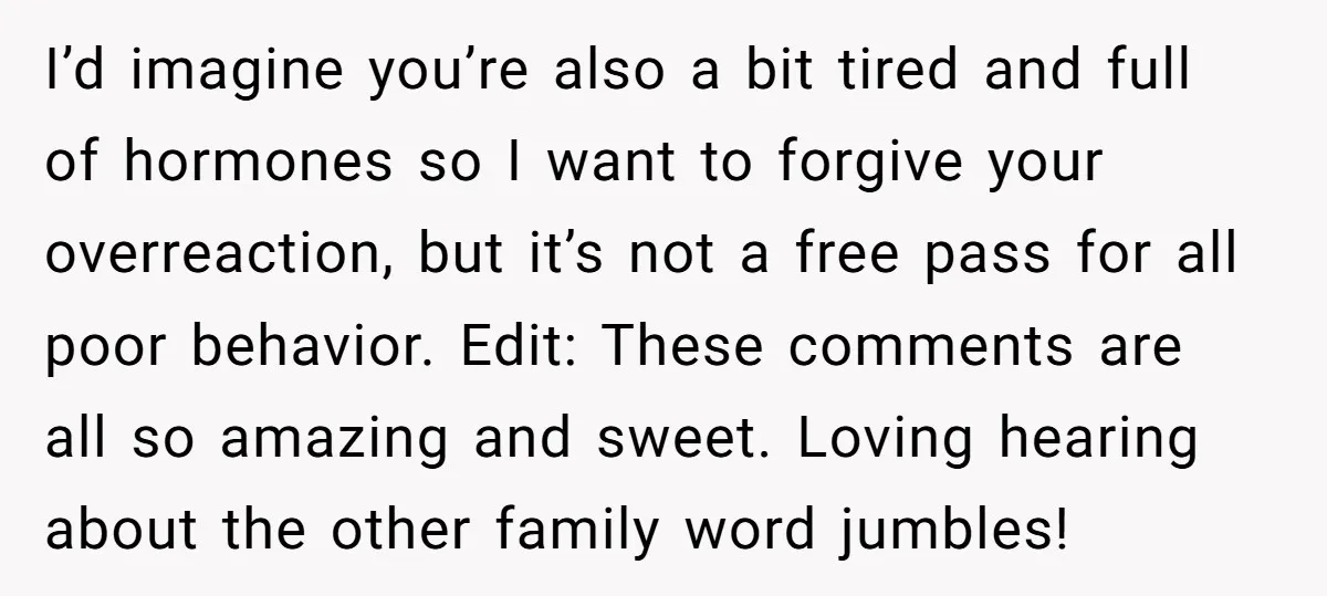 I’d imagine you’re also a bit tired and full of hormones so I want to forgive your overreaction, but it’s not a free pass for all poor behavior. Edit: These...