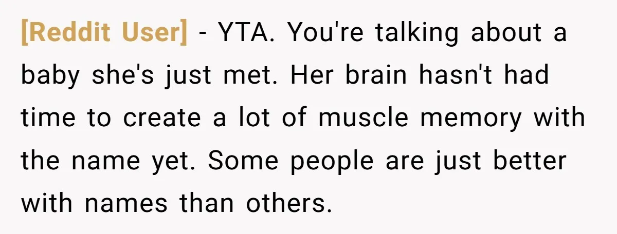 [Reddit User] - YTA. You're talking about a baby she's just met. Her brain hasn't had time to create a lot of muscle memory with the name yet. Some people...