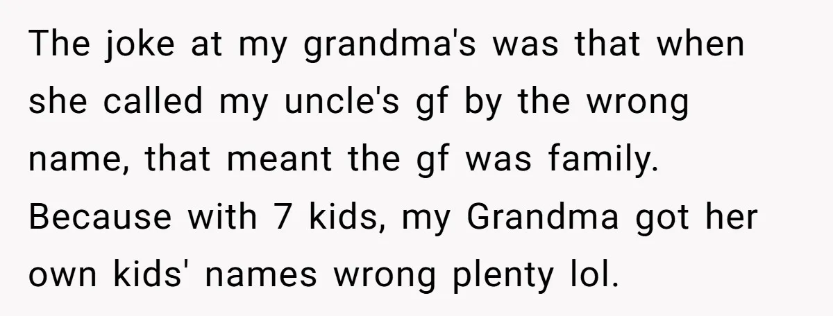 The joke at my grandma's was that when she called my uncle's gf by the wrong name, that meant the gf was family. Because with 7 kids, my Grandma got...