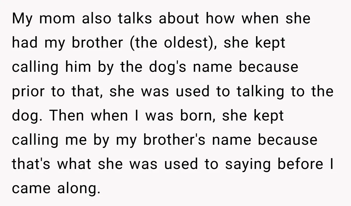 My mom also talks about how when she had my brother (the oldest), she kept calling him by the dog's name because prior to that, she was used to talking...