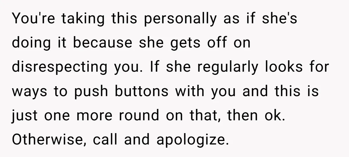 You're taking this personally as if she's doing it because she gets off on disrespecting you. If she regularly looks for ways to push buttons with you and this is...