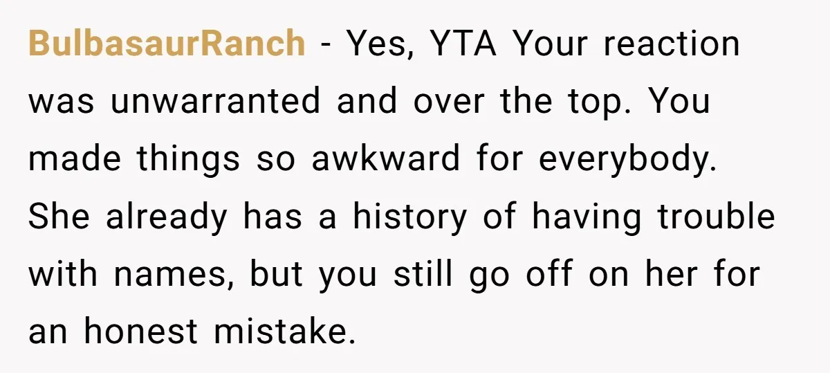 BulbasaurRanch - Yes, YTA Your reaction was unwarranted and over the top. You made things so awkward for everybody. She already has a history of having trouble with names, but...