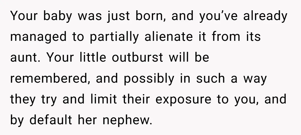 Your baby was just born, and you’ve already managed to partially alienate it from its aunt. Your little outburst will be remembered, and possibly in such a way they try...