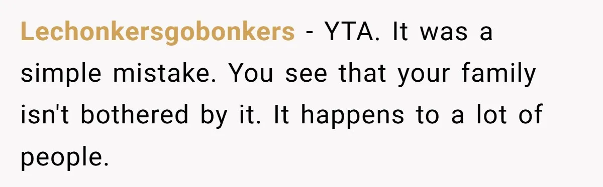 Lechonkersgobonkers - YTA. It was a simple mistake. You see that your family isn't bothered by it. It happens to a lot of people.