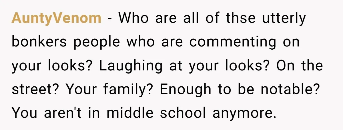 AuntyVenom − Who are all of thse utterly bonkers people who are commenting on your looks? Laughing at your looks? On the street? Your family? Enough to be notable? You...