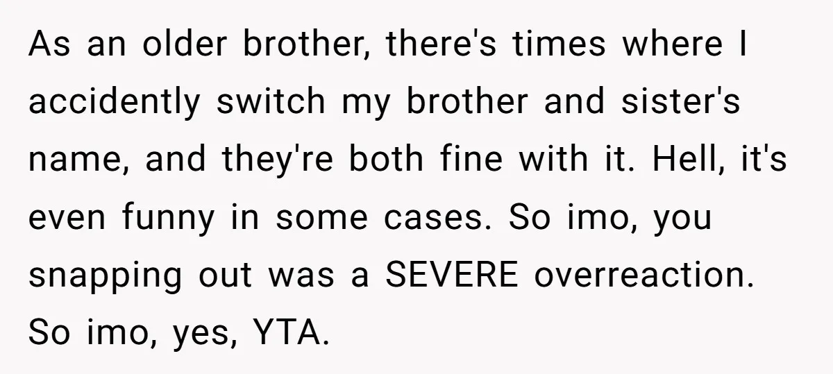 As an older brother, there's times where I accidently switch my brother and sister's name, and they're both fine with it. Hell, it's even funny in some cases. So imo,...