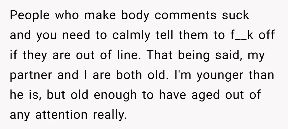 People who make body comments suck and you need to calmly tell them to f__k off if they are out of line. That being said, my partner and I are...