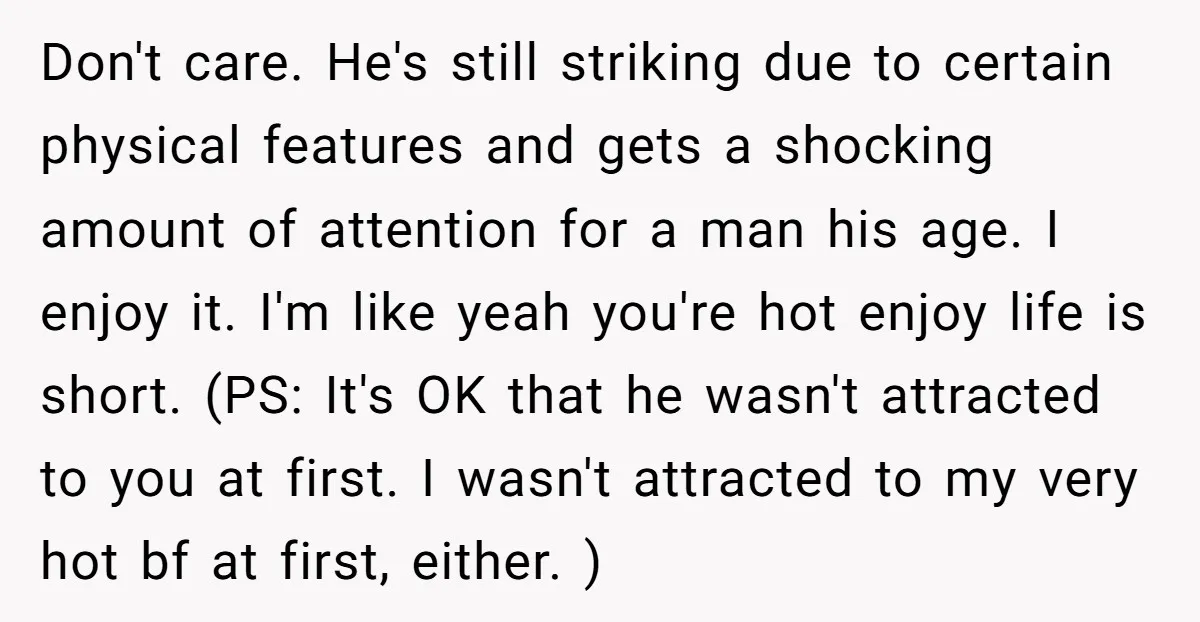 Don't care. He's still striking due to certain physical features and gets a shocking amount of attention for a man his age. I enjoy it. I'm like yeah you're hot...