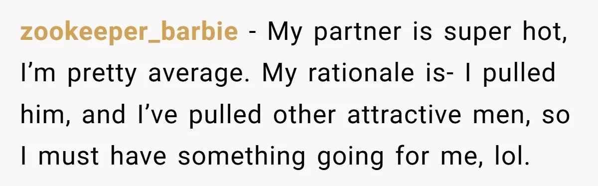 zookeeper_barbie − My partner is super hot, I’m pretty average. My rationale is- I pulled him, and I’ve pulled other attractive men, so I must have something going for me,...
