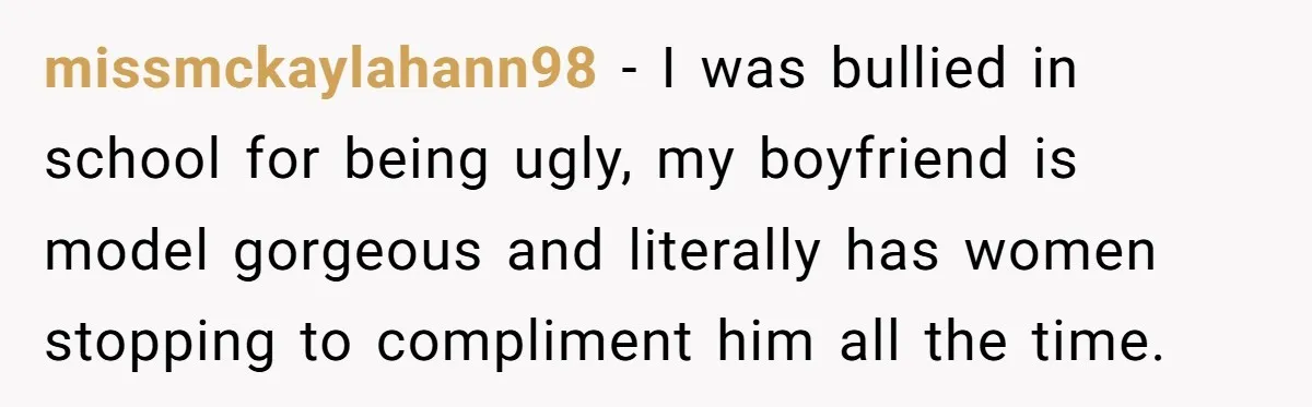 missmckaylahann98 − I was bullied in school for being ugly, my boyfriend is model gorgeous and literally has women stopping to compliment him all the time.