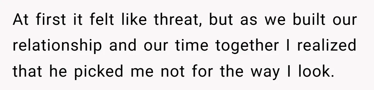 At first it felt like threat, but as we built our relationship and our time together I realized that he picked me not for the way I look.