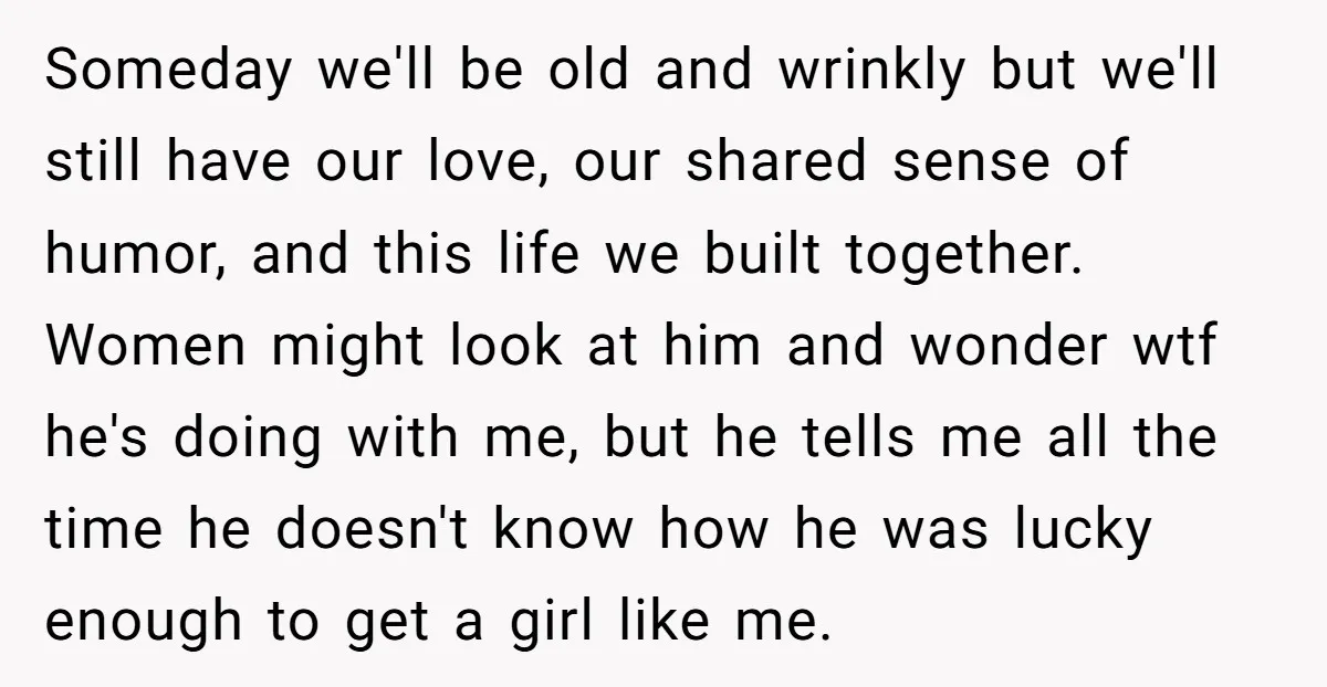 Someday we'll be old and wrinkly but we'll still have our love, our shared sense of humor, and this life we built together. Women might look at him and wonder...