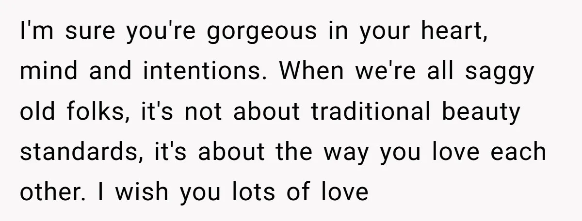 I'm sure you're gorgeous in your heart, mind and intentions. When we're all saggy old folks, it's not about traditional beauty standards, it's about the way you love each other....