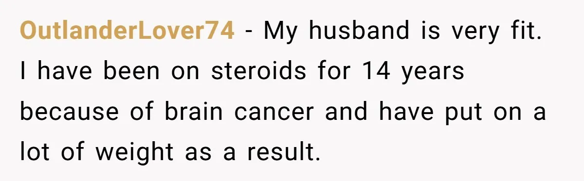 OutlanderLover74 − My husband is very fit. I have been on steroids for 14 years because of brain cancer and have put on a lot of weight as a result.