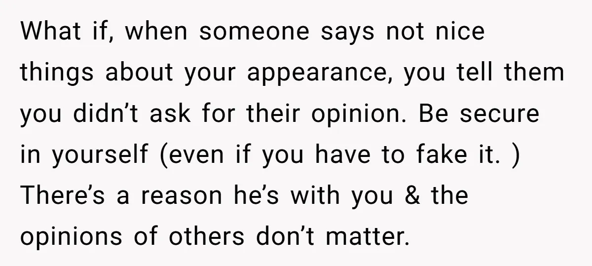 What if, when someone says not nice things about your appearance, you tell them you didn’t ask for their opinion. Be secure in yourself (even if you have to fake...