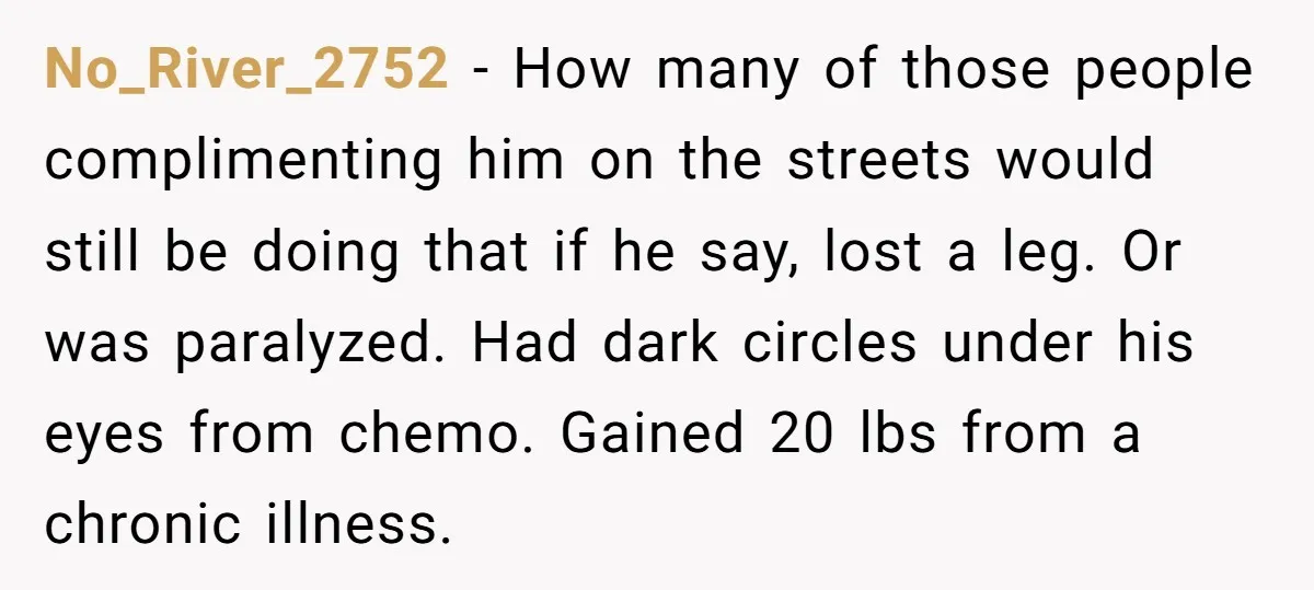 No_River_2752 − How many of those people complimenting him on the streets would still be doing that if he say, lost a leg. Or was paralyzed. Had dark circles under...