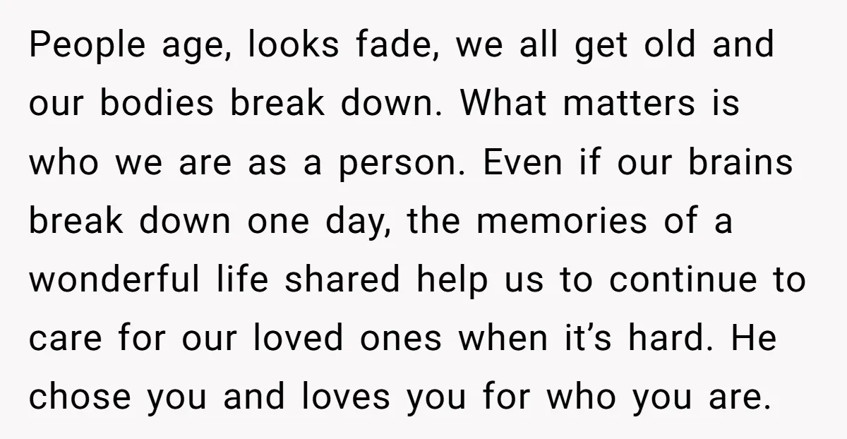 People age, looks fade, we all get old and our bodies break down. What matters is who we are as a person. Even if our brains break down one day,...