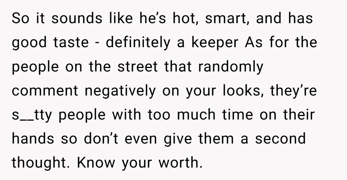 So it sounds like he’s hot, smart, and has good taste - definitely a keeper As for the people on the street that randomly comment negatively on your looks, they’re...