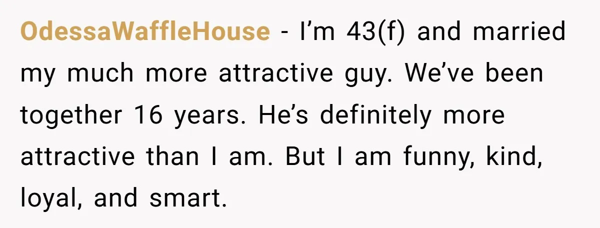 OdessaWaffleHouse − I’m 43(f) and married my much more attractive guy. We’ve been together 16 years. He’s definitely more attractive than I am. But I am funny, kind, loyal, and...