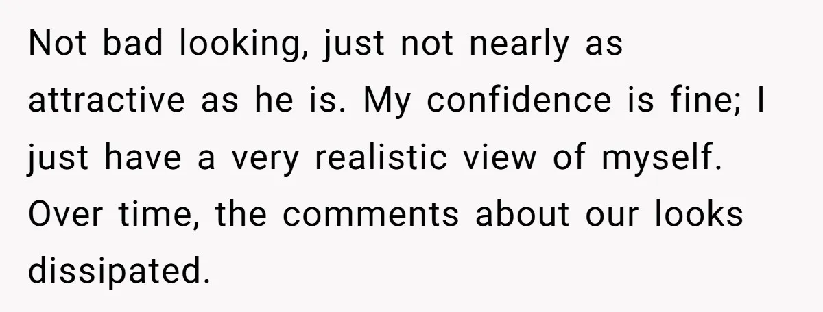 Not bad looking, just not nearly as attractive as he is. My confidence is fine; I just have a very realistic view of myself. Over time, the comments about our...